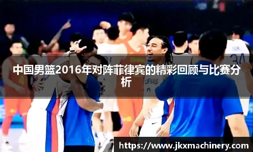 中国男篮2016年对阵菲律宾的精彩回顾与比赛分析